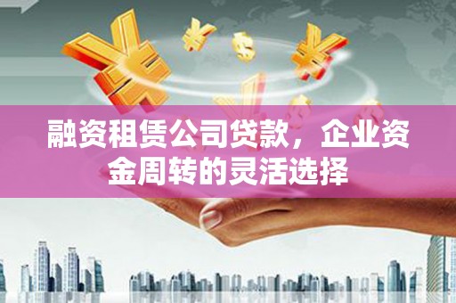 新华融资租赁公司贷款，企业资金周转的灵活选择