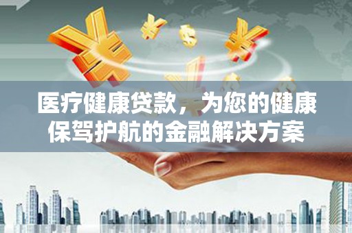 清城医疗健康贷款，为您的健康保驾护航的金融解决方案
