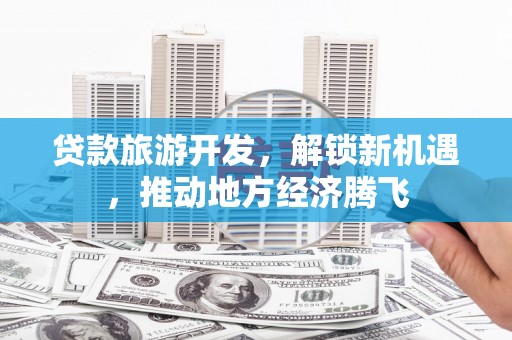 监利贷款旅游开发，解锁新机遇，推动地方经济腾飞