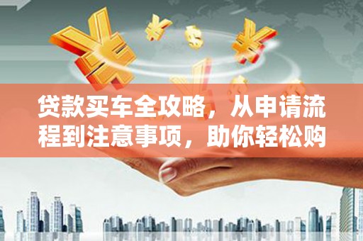 青铜峡贷款买车全攻略，从申请流程到注意事项，助你轻松购车